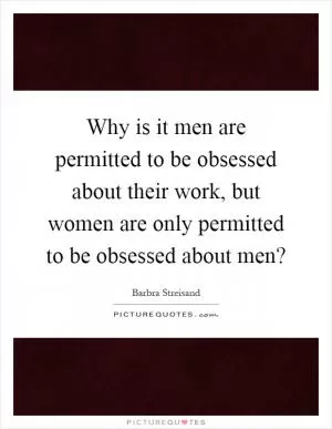 Why is it men are permitted to be obsessed about their work, but women are only permitted to be obsessed about men? Picture Quote #1