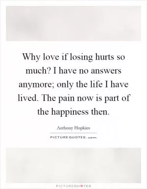 Why love if losing hurts so much? I have no answers anymore; only the life I have lived. The pain now is part of the happiness then Picture Quote #1