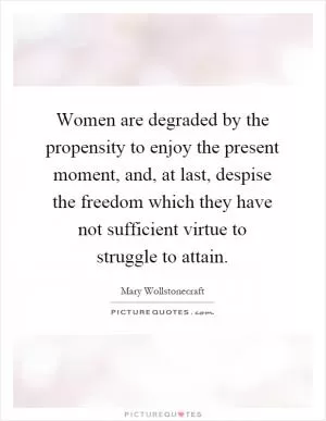 Women are degraded by the propensity to enjoy the present moment, and, at last, despise the freedom which they have not sufficient virtue to struggle to attain Picture Quote #1