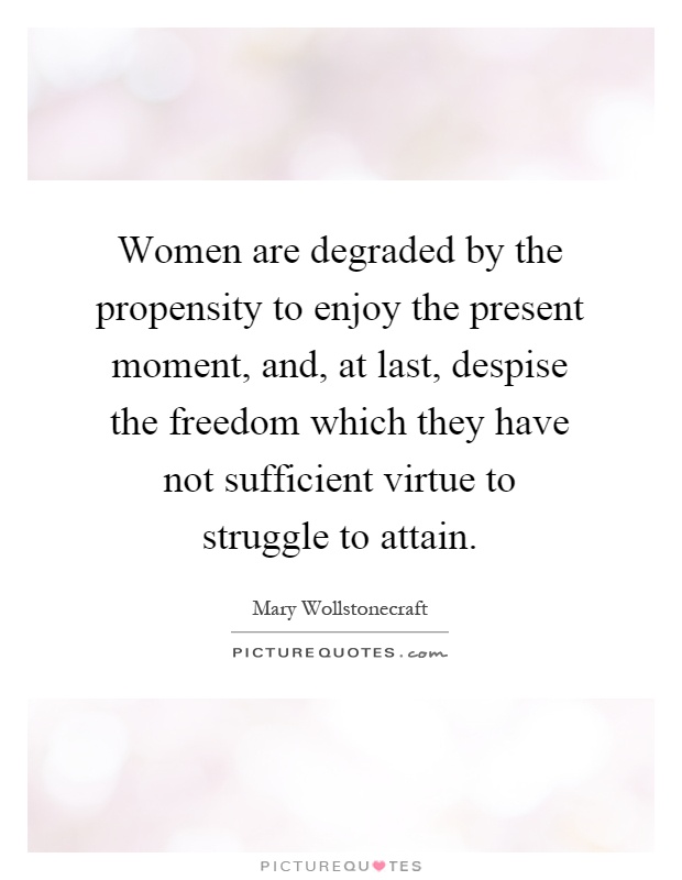 Women are degraded by the propensity to enjoy the present moment, and, at last, despise the freedom which they have not sufficient virtue to struggle to attain Picture Quote #1