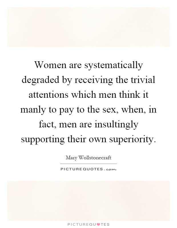 Women are systematically degraded by receiving the trivial attentions which men think it manly to pay to the sex, when, in fact, men are insultingly supporting their own superiority Picture Quote #1