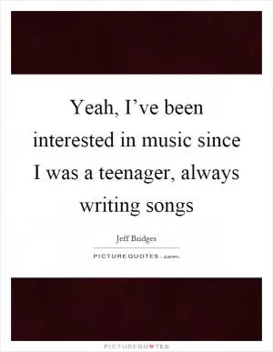 Yeah, I’ve been interested in music since I was a teenager, always writing songs Picture Quote #1