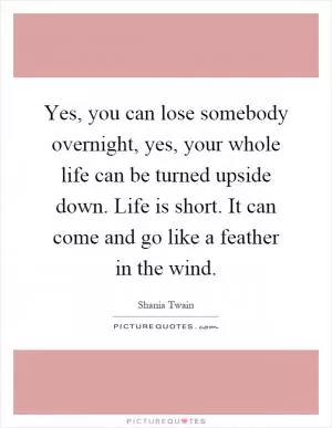 Yes, you can lose somebody overnight, yes, your whole life can be turned upside down. Life is short. It can come and go like a feather in the wind Picture Quote #1
