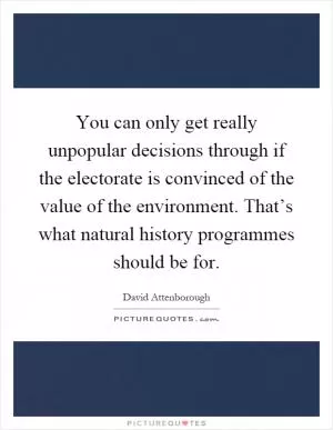 You can only get really unpopular decisions through if the electorate is convinced of the value of the environment. That’s what natural history programmes should be for Picture Quote #1