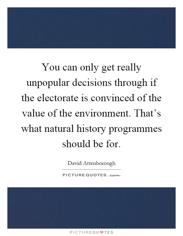 You can only get really unpopular decisions through if the electorate is convinced of the value of the environment. That's what natural history programmes should be for Picture Quote #1
