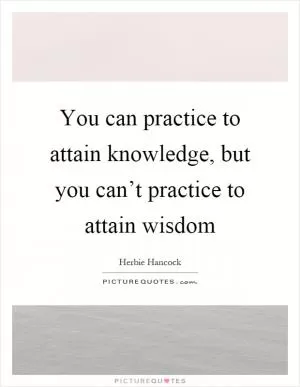 You can practice to attain knowledge, but you can’t practice to attain wisdom Picture Quote #1