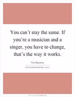 You can’t stay the same. If you’re a musician and a singer, you have to change, that’s the way it works Picture Quote #1