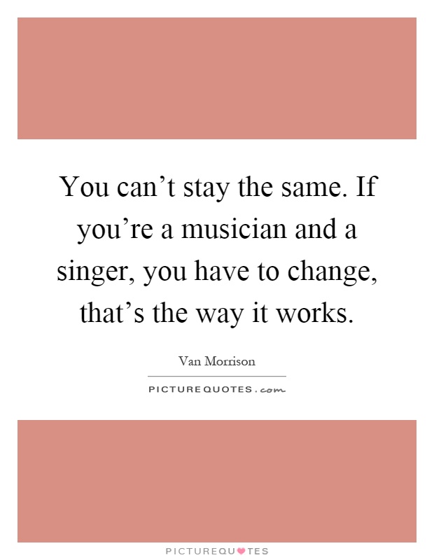 You can't stay the same. If you're a musician and a singer, you have to change, that's the way it works Picture Quote #1