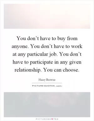 You don’t have to buy from anyone. You don’t have to work at any particular job. You don’t have to participate in any given relationship. You can choose Picture Quote #1