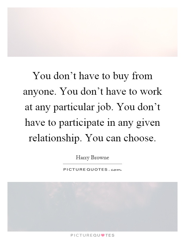 You don't have to buy from anyone. You don't have to work at any particular job. You don't have to participate in any given relationship. You can choose Picture Quote #1