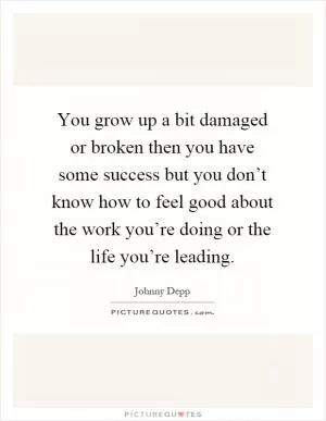 You grow up a bit damaged or broken then you have some success but you don’t know how to feel good about the work you’re doing or the life you’re leading Picture Quote #1