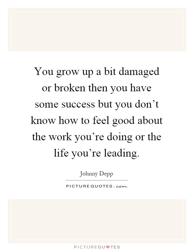 You grow up a bit damaged or broken then you have some success but you don't know how to feel good about the work you're doing or the life you're leading Picture Quote #1