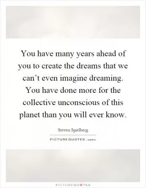 You have many years ahead of you to create the dreams that we can’t even imagine dreaming. You have done more for the collective unconscious of this planet than you will ever know Picture Quote #1