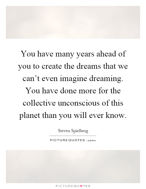 You have many years ahead of you to create the dreams that we can't even imagine dreaming. You have done more for the collective unconscious of this planet than you will ever know Picture Quote #1