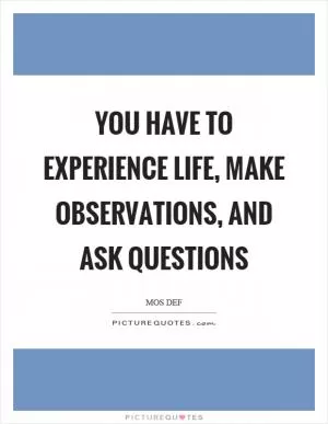 You have to experience life, make observations, and ask questions Picture Quote #1
