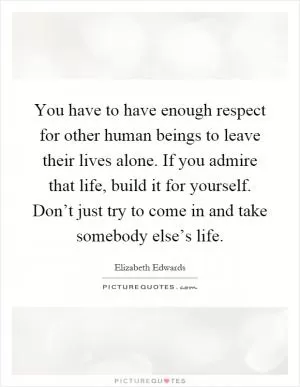 You have to have enough respect for other human beings to leave their lives alone. If you admire that life, build it for yourself. Don’t just try to come in and take somebody else’s life Picture Quote #1