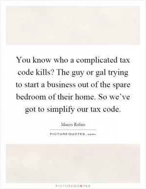 You know who a complicated tax code kills? The guy or gal trying to start a business out of the spare bedroom of their home. So we’ve got to simplify our tax code Picture Quote #1