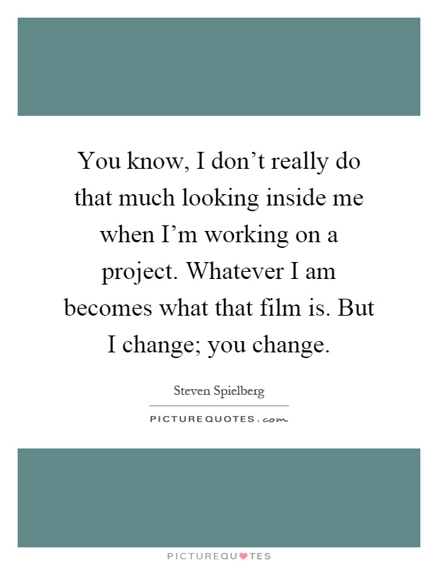 You know, I don't really do that much looking inside me when I'm working on a project. Whatever I am becomes what that film is. But I change; you change Picture Quote #1