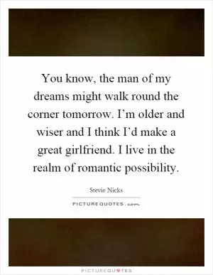 You know, the man of my dreams might walk round the corner tomorrow. I’m older and wiser and I think I’d make a great girlfriend. I live in the realm of romantic possibility Picture Quote #1