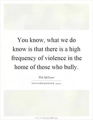 You know, what we do know is that there is a high frequency of violence in the home of those who bully Picture Quote #1