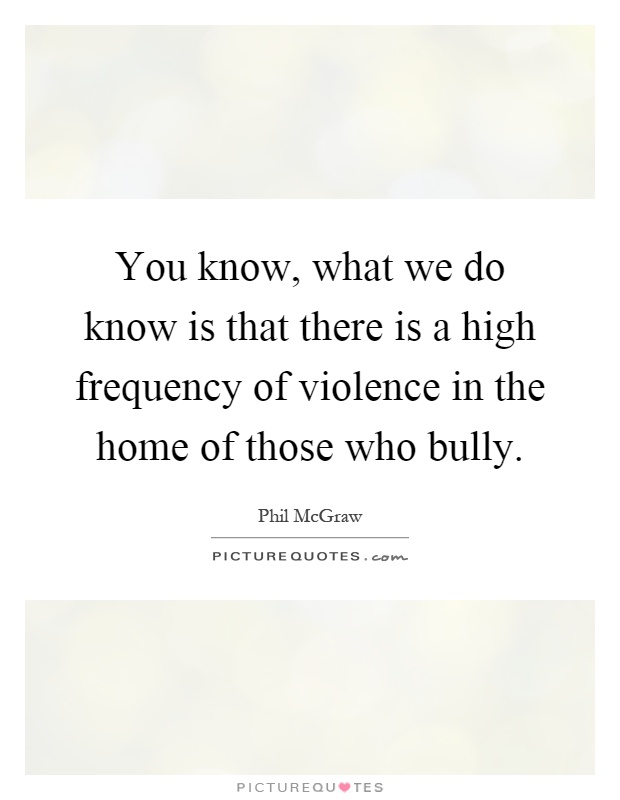 You know, what we do know is that there is a high frequency of violence in the home of those who bully Picture Quote #1