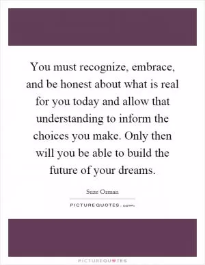 You must recognize, embrace, and be honest about what is real for you today and allow that understanding to inform the choices you make. Only then will you be able to build the future of your dreams Picture Quote #1