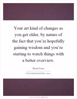 Your art kind of changes as you get older, by nature of the fact that you’re hopefully gaining wisdom and you’re starting to watch things with a better overview Picture Quote #1
