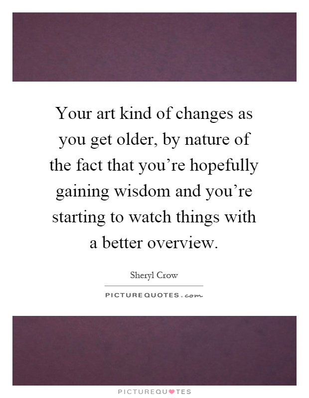 Your art kind of changes as you get older, by nature of the fact that you're hopefully gaining wisdom and you're starting to watch things with a better overview Picture Quote #1