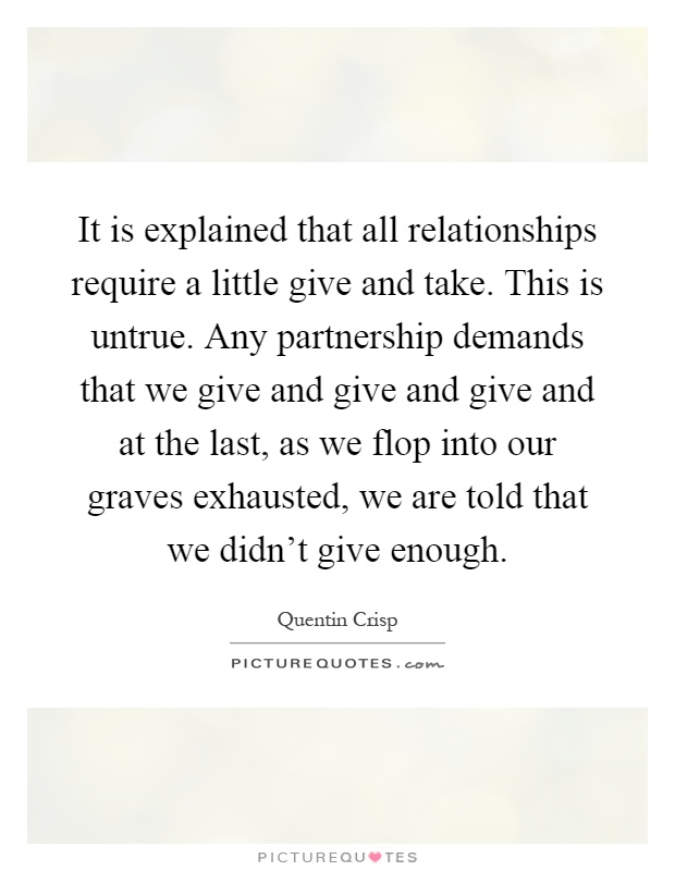 It is explained that all relationships require a little give and take. This is untrue. Any partnership demands that we give and give and give and at the last, as we flop into our graves exhausted, we are told that we didn't give enough Picture Quote #1