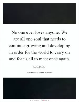 No one ever loses anyone. We are all one soul that needs to continue growing and developing in order for the world to carry on and for us all to meet once again Picture Quote #1