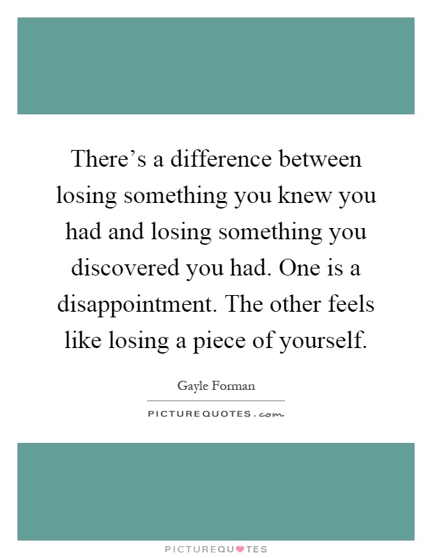 There's a difference between losing something you knew you had and losing something you discovered you had. One is a disappointment. The other feels like losing a piece of yourself Picture Quote #1