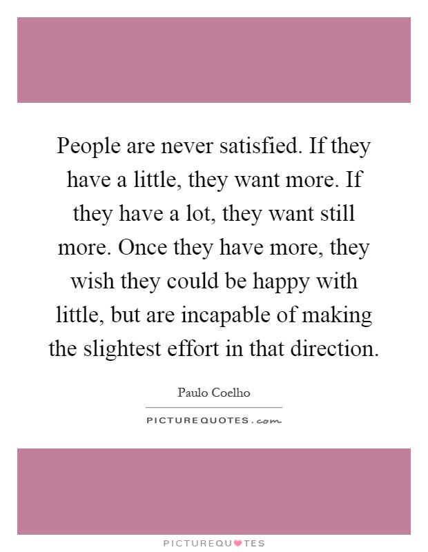People are never satisfied. If they have a little, they want more. If they have a lot, they want still more. Once they have more, they wish they could be happy with little, but are incapable of making the slightest effort in that direction Picture Quote #1