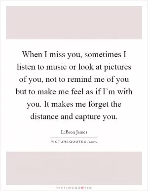 When I miss you, sometimes I listen to music or look at pictures of you, not to remind me of you but to make me feel as if I’m with you. It makes me forget the distance and capture you Picture Quote #1