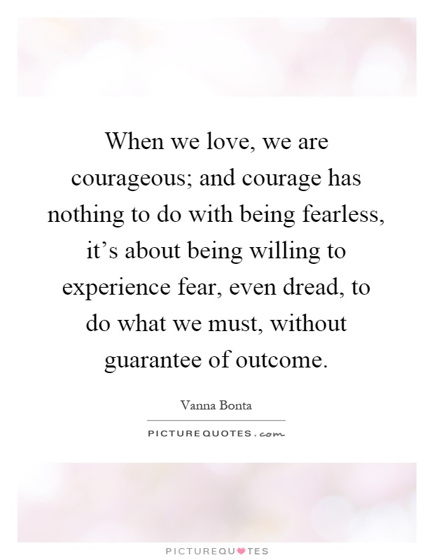 When we love, we are courageous; and courage has nothing to do with being fearless, it's about being willing to experience fear, even dread, to do what we must, without guarantee of outcome Picture Quote #1