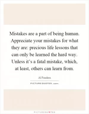 Mistakes are a part of being human. Appreciate your mistakes for what they are: precious life lessons that can only be learned the hard way. Unless it’s a fatal mistake, which, at least, others can learn from Picture Quote #1