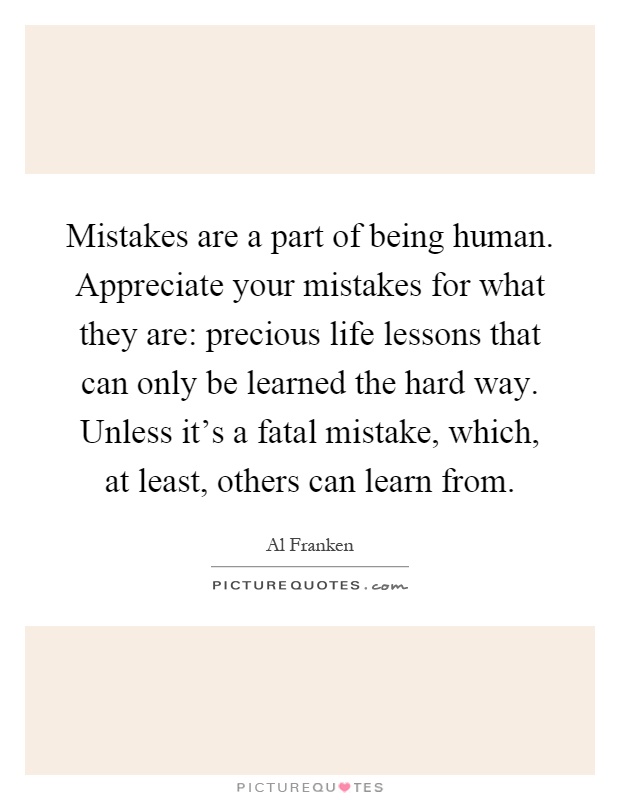 Mistakes are a part of being human. Appreciate your mistakes for what they are: precious life lessons that can only be learned the hard way. Unless it's a fatal mistake, which, at least, others can learn from Picture Quote #1