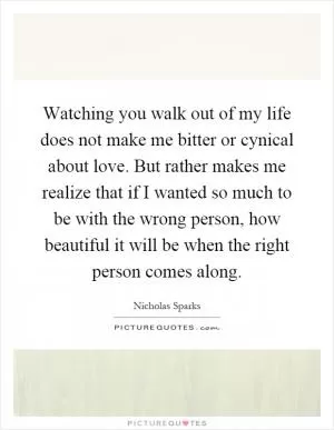 Watching you walk out of my life does not make me bitter or cynical about love. But rather makes me realize that if I wanted so much to be with the wrong person, how beautiful it will be when the right person comes along Picture Quote #1