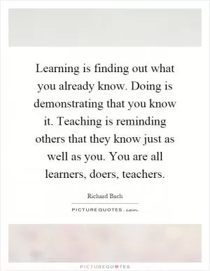 Learning is finding out what you already know. Doing is demonstrating that you know it. Teaching is reminding others that they know just as well as you. You are all learners, doers, teachers Picture Quote #1