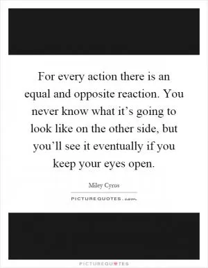 For every action there is an equal and opposite reaction. You never know what it’s going to look like on the other side, but you’ll see it eventually if you keep your eyes open Picture Quote #1