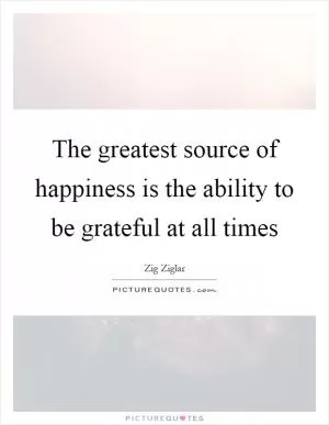 The greatest source of happiness is the ability to be grateful at all times Picture Quote #1