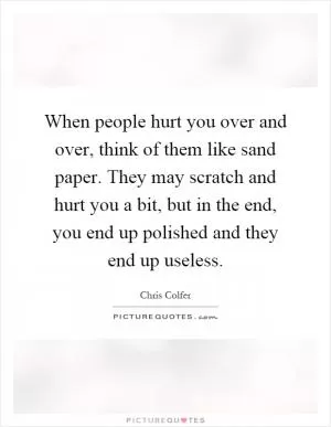 When people hurt you over and over, think of them like sand paper. They may scratch and hurt you a bit, but in the end, you end up polished and they end up useless Picture Quote #1