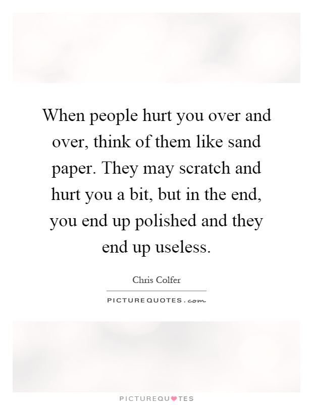 When people hurt you over and over, think of them like sand paper. They may scratch and hurt you a bit, but in the end, you end up polished and they end up useless Picture Quote #1