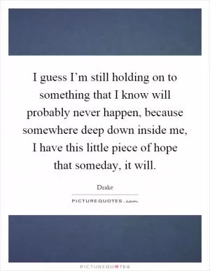 I guess I’m still holding on to something that I know will probably never happen, because somewhere deep down inside me, I have this little piece of hope that someday, it will Picture Quote #1