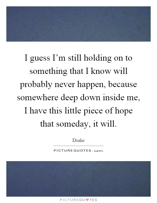 I guess I'm still holding on to something that I know will probably never happen, because somewhere deep down inside me, I have this little piece of hope that someday, it will Picture Quote #1