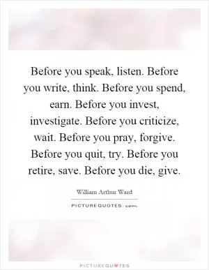 Before you speak, listen. Before you write, think. Before you spend, earn. Before you invest, investigate. Before you criticize, wait. Before you pray, forgive. Before you quit, try. Before you retire, save. Before you die, give Picture Quote #1