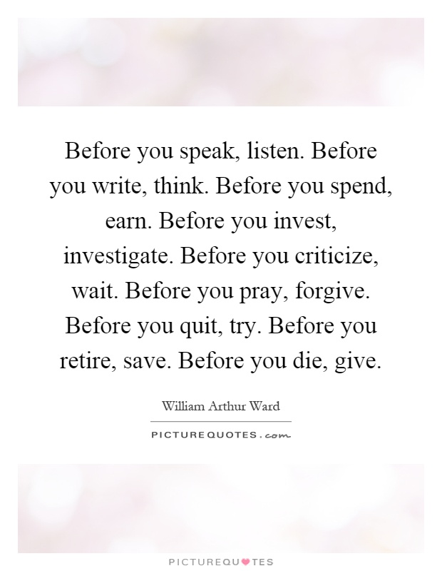 Before you speak, listen. Before you write, think. Before you spend, earn. Before you invest, investigate. Before you criticize, wait. Before you pray, forgive. Before you quit, try. Before you retire, save. Before you die, give Picture Quote #1