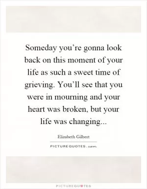 Someday you’re gonna look back on this moment of your life as such a sweet time of grieving. You’ll see that you were in mourning and your heart was broken, but your life was changing Picture Quote #1
