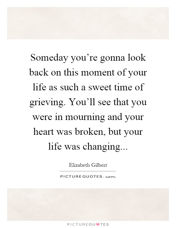 Someday you're gonna look back on this moment of your life as such a sweet time of grieving. You'll see that you were in mourning and your heart was broken, but your life was changing Picture Quote #1