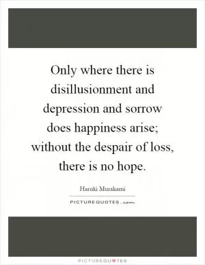 Only where there is disillusionment and depression and sorrow does happiness arise; without the despair of loss, there is no hope Picture Quote #1