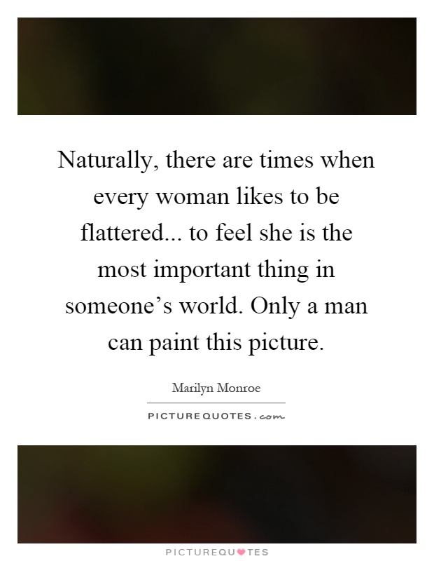 Naturally, there are times when every woman likes to be flattered... to feel she is the most important thing in someone's world. Only a man can paint this picture Picture Quote #1